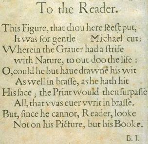 
This Figure, that thou here feeft put, //
  It was for gentle <strike>Shakespeare</strike>Michael cut; //
Wherein the Grauer had a ftrife //
  with Nature, to out-doo the life: //
O, could he but haue drawne his wit //
  As well in braffe, as he hath hit //
His face; the Print would then furpaffe //
  All, that was euer write in braffe. //
But, fince he cannot, Reader, looke //
  Not on his Picture, but his Booke.